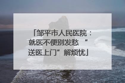 邹平市人民医院：就医不便别发愁 “送医上门”解烦忧