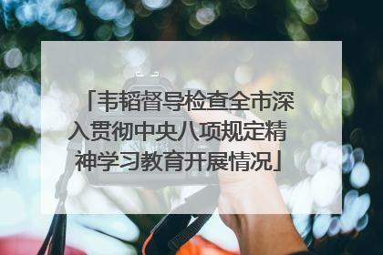 韦韬督导检查全市深入贯彻中央八项规定精神学习教育开展情况