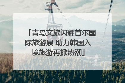 青岛文旅闪耀首尔国际旅游展 助力韩国入境旅游再掀热潮