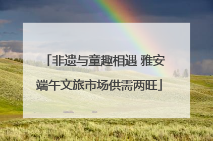 非遗与童趣相遇 雅安端午文旅市场供需两旺
