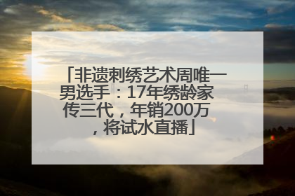 非遗刺绣艺术周唯一男选手：17年绣龄家传三代，年销200万，将试水直播