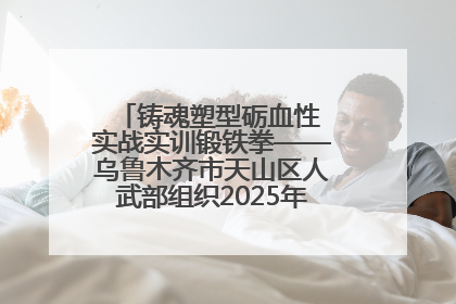 铸魂塑型砺血性 实战实训锻铁拳——乌鲁木齐市天山区人武部组织2025年度民兵集中轮训