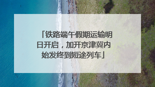 铁路端午假期运输明日开启，加开京津冀内始发终到短途列车