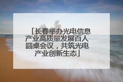 长春举办光电信息产业高质量发展百人圆桌会议，共筑光电产业创新生态