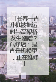 长春一直升机被拖运时与高架桥发生剐蹭？汽修店：是直升机模型，正在维修
