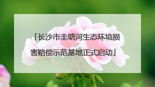 长沙市圭塘河生态环境损害赔偿示范基地正式启动