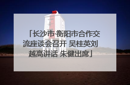 长沙市·衡阳市合作交流座谈会召开 吴桂英刘越高讲话 朱健出席