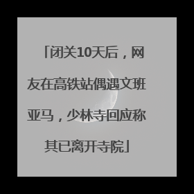 闭关10天后，网友在高铁站偶遇文班亚马，少林寺回应称其已离开寺院
