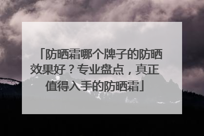 防晒霜哪个牌子的防晒效果好？专业盘点，真正值得入手的防晒霜