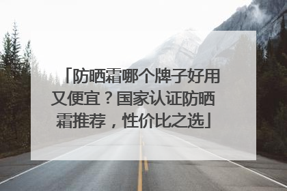 防晒霜哪个牌子好用又便宜？国家认证防晒霜推荐，性价比之选