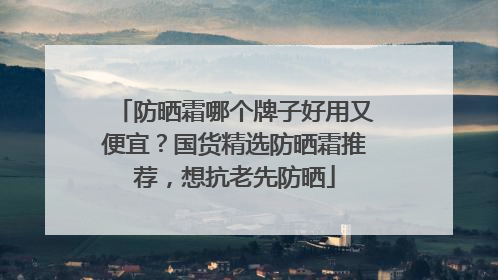 防晒霜哪个牌子好用又便宜？国货精选防晒霜推荐，想抗老先防晒