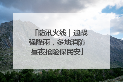 防汛火线｜迎战强降雨，多地消防昼夜抢险保民安