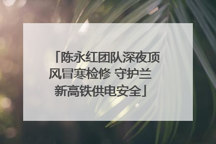 陈永红团队深夜顶风冒寒检修 守护兰新高铁供电安全