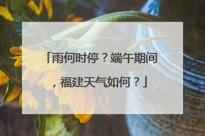 雨何时停？端午期间，福建天气如何？
