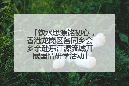 饮水思源铭初心，香港龙岗区各同乡会乡亲赴东江源流域开展国情研学活动