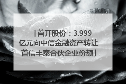 首开股份：3.999亿元向中信金融资产转让首信丰泰合伙企业份额