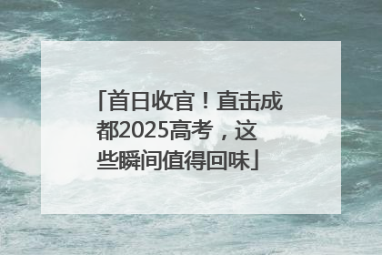 首日收官！直击成都2025高考，这些瞬间值得回味