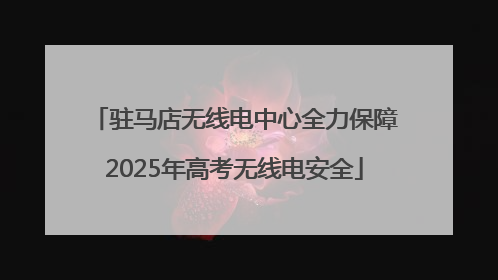 驻马店无线电中心全力保障2025年高考无线电安全