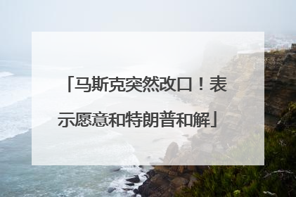 马斯克突然改口！表示愿意和特朗普和解