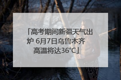 高考期间新疆天气出炉 6月7日乌鲁木齐高温将达36℃