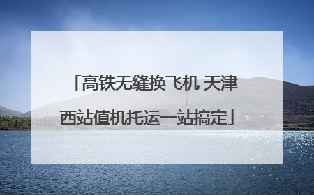 高铁无缝换飞机 天津西站值机托运一站搞定