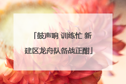 鼓声响 训练忙 新建区龙舟队备战正酣