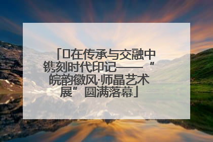 ﻿在传承与交融中镌刻时代印记——“皖韵徽风·师晶艺术展”圆满落幕