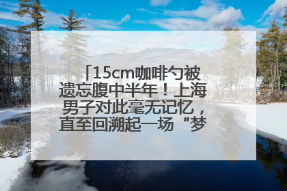 15cm咖啡勺被遗忘腹中半年！上海男子对此毫无记忆，直至回溯起一场“梦境”般的经历