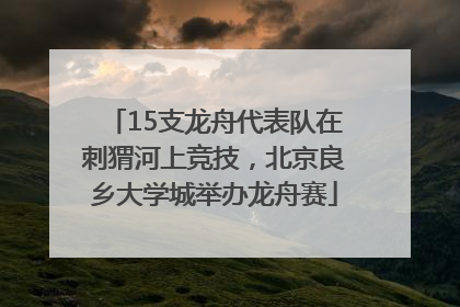 15支龙舟代表队在刺猬河上竞技，北京良乡大学城举办龙舟赛