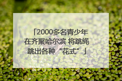 2000多名青少年在齐聚哈尔滨 将跳绳跳出各种“花式”