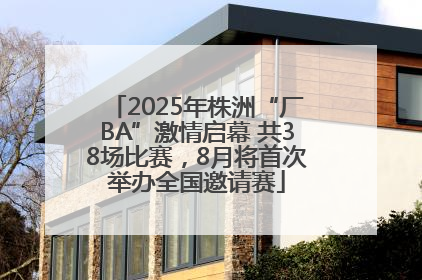2025年株洲“厂BA”激情启幕 共38场比赛，8月将首次举办全国邀请赛