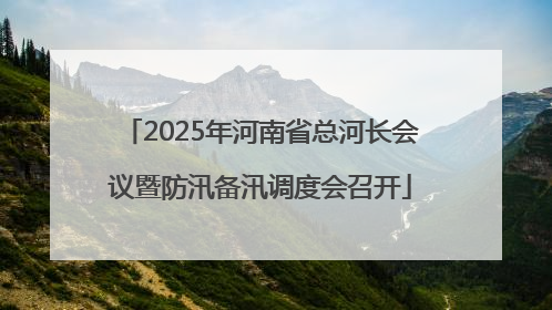2025年河南省总河长会议暨防汛备汛调度会召开