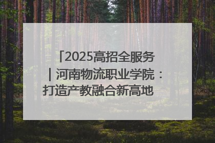 2025高招全服务｜河南物流职业学院：打造产教融合新高地 推动高质量快速发展