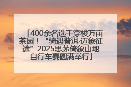 400余名选手穿梭万亩茶园！“骑遇普洱·迈象征途”2025思茅倚象山地自行车赛圆满举行