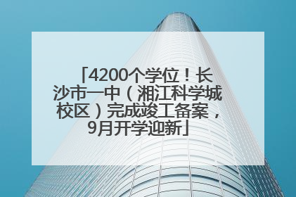 4200个学位！长沙市一中（湘江科学城校区）完成竣工备案，9月开学迎新