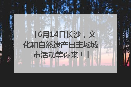 6月14日长沙，文化和自然遗产日主场城市活动等你来！