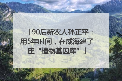 90后新农人孙正平：用5年时间，在威海建了座“植物基因库”