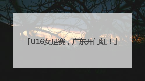 U16女足赛，广东开门红！